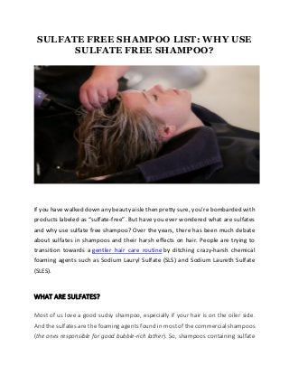 SULFATE FREE SHAMPOO LIST: WHY USE
SULFATE FREE SHAMPOO?
If you have walked down any beauty aisle then pretty sure, you’re bombarded with
products labeled as “sulfate-free”. But have you ever wondered what are sulfates
and why use sulfate free shampoo? Over the years, there has been much debate
about sulfates in shampoos and their harsh effects on hair. People are trying to
transition towards a gentler hair care routine by ditching crazy-harsh chemical
foaming agents such as Sodium Lauryl Sulfate (SLS) and Sodium Laureth Sulfate
(SLES).
WHAT ARE SULFATES?
Most of us love a good sudsy shampoo, especially if your hair is on the oiler side.
And the sulfates are the foaming agents found in most of the commercial shampoos
(the ones responsible for good bubble-rich lather). So, shampoos containing sulfate
 