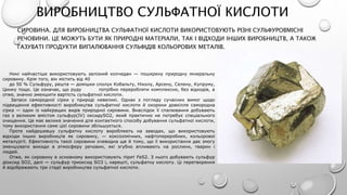 ВИРОБНИЦТВО СУЛЬФАТНОЇ КИСЛОТИ
СИРОВИНА. ДЛЯ ВИРОБНИЦТВА СУЛЬФАТНОЇ КИСЛОТИ ВИКОРИСТОВУЮТЬ РІЗНІ СУЛЬФУРОВМІСНІ
РЕЧОВИНИ. ЦЕ МОЖУТЬ БУТИ ЯК ПРИРОДНІ МАТЕРІАЛИ, ТАК І ВІДХОДИ ІНШИХ ВИРОБНИЦТВ, А ТАКОЖ
ГАЗУВАТІ ПРОДУКТИ ВИПАЛЮВАННЯ СУЛЬФІДІВ КОЛЬОРОВИХ МЕТАЛІВ.
Нині найчастіше використовують залізний колчедан — поширену природну мінеральну
сировину. Крім того, він містить від 40
до 50 % Сульфуру, решта — домішки сполук Кобальту, Ніколу, Арсену, Селену, Купруму,
Цинку тощо. Це означає, що руду потрібно переробляти комплексно, без відходів, а
отже, значно зменшити вартість сульфатної кислоти.
Запаси самородної сірки у природі невеликі. Однак з погляду сучасних вимог щодо
підвищення ефективності виробництва сульфатної кислоти й охорони довкілля самородна
сірка — один із найкращих видів природної сировини. Внаслідок її спалювання добувають
газ з великим вмістом сульфур(ІV) оксидуSO2, який практично не потребує спеціального
очищення. Це має велике значення для контактного способу добування сульфатної кислоти,
тому використання саме цієї сировини збільшується.
Проте найдешевшу сульфатну кислоту виробляють на заводах, що використовують
відходи інших виробництв як сировину, — коксохімічних, нафтопереробних, кольорової
металургії. Ефективність такої сировини очевидна ще й тому, що її використання дає змогу
зменшувати викиди в атмосферу речовин, які згубно впливають на рослини, тварин і
людей.
Отже, як сировину в основному використовують пірит FeS2. З нього добувають сульфур
діоксид SO2, далі — сульфур триоксид SO3 і, нарешті, сульфатну кислоту. Ці перетворення
й відображають три стадії виробництва сульфатної кислоти.
 