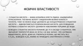 ФІЗИЧНІ ВЛАСТИВОСТІ
• СУЛЬФАТНА КИСЛОТА — ВАЖКА БЕЗБАРВНА ОЛІЇСТА РІДИНА. НАДЗВИЧАЙНО
ГІГРОСКОПІЧНА. ПОГЛИНАЄ ВОЛОГУ З ВИДІЛЕННЯМ ВЕЛИКОЇ КІЛЬКОСТІ
ТЕПЛОТИ, ТОМУ НЕ МОЖНА ВОДУ ДОЛИВАТИ ДО КОНЦЕНТРОВАНОЇ СУЛЬФАТНОЇ
КИСЛОТИ — ВІДБУВАТИМЕТЬСЯ РОЗБРИЗКУВАННЯ КИСЛОТИ. ДЛЯ РОЗВЕДЕННЯ
ПОТРІБНО СУЛЬФАТНУ КИСЛОТУ ДОЛИВАТИ НЕВЕЛИКИМИ ПОРЦІЯМИ ДО ВОДИ.
• БЕЗВОДНА СУЛЬФАТНА КИСЛОТА РОЗЧИНЯЄ ДО 70 % ОКСИДУ СУЛЬФУРУ(VІ). ПРИ
ЗВИЧАЙНІЙ ТЕМПЕРАТУРІ ВОНА НЕ ЛЕТКА І НЕ МАЄ ЗАПАХУ. ПРИ НАГРІВАННІ
ВІДЩЕПЛЮЄSO3 ДОТИ, ДОКИ НЕ УТВОРИТЬСЯ РОЗЧИН, ЩО МІСТИТЬ 98,3
% H2SO4. БЕЗВОДНА H3SO4 МАЙЖЕ НЕ ПРОВОДИТЬ ЕЛЕКТРИЧНОГО СТРУМУ.
 
