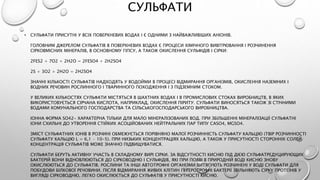 СУЛЬФАТИ
• СУЛЬФАТИ ПРИСУТНІ У ВСІХ ПОВЕРХНЕВИХ ВОДАХ І Є ОДНИМИ З НАЙВАЖЛИВІШИХ АНІОНІВ.
ГОЛОВНИМ ДЖЕРЕЛОМ СУЛЬФАТІВ В ПОВЕРХНЕВИХ ВОДАХ Є ПРОЦЕСИ ХІМІЧНОГО ВИВІТРЮВАННЯ І РОЗЧИНЕННЯ
СІРКОВМІСНИХ МІНЕРАЛІВ, В ОСНОВНОМУ ГІПСУ, А ТАКОЖ ОКИСЛЕННЯ СУЛЬФІДІВ І СІРКИ:
2FES2 + 7O2 + 2H2O = 2FESO4 + 2H2SO4
2S + 3O2 + 2H2O = 2H2SO4
ЗНАЧНІ КІЛЬКОСТІ СУЛЬФАТІВ НАДХОДЯТЬ У ВОДОЙМИ В ПРОЦЕСІ ВІДМИРАННЯ ОРГАНІЗМІВ, ОКИСЛЕННЯ НАЗЕМНИХ І
ВОДНИХ РЕЧОВИН РОСЛИННОГО І ТВАРИННОГО ПОХОДЖЕННЯ І З ПІДЗЕМНИМ СТОКОМ.
У ВЕЛИКИХ КІЛЬКОСТЯХ СУЛЬФАТИ МІСТЯТЬСЯ В ШАХТНИХ ВОДАХ І В ПРОМИСЛОВИХ СТОКАХ ВИРОБНИЦТВ, В ЯКИХ
ВИКОРИСТОВУЄТЬСЯ СІРЧАНА КИСЛОТА, НАПРИКЛАД, ОКИСЛЕННЯ ПІРИТУ. СУЛЬФАТИ ВИНОСЯТЬСЯ ТАКОЖ ЗІ СТІЧНИМИ
ВОДАМИ КОМУНАЛЬНОГО ГОСПОДАРСТВА ТА СІЛЬСЬКОГОСПОДАРСЬКОГО ВИРОБНИЦТВА.
ІОННА ФОРМА SO42- ХАРАКТЕРНА ТІЛЬКИ ДЛЯ МАЛО МІНЕРАЛІЗОВАНИХ ВОД. ПРИ ЗБІЛЬШЕННІ МІНЕРАЛІЗАЦІЇ СУЛЬФАТНІ
ІОНИ СХИЛЬНІ ДО УТВОРЕННЯ СТІЙКИХ АСОЦІЙОВАНИХ НЕЙТРАЛЬНИХ ПАР ТИПУ CASO4, MGSO4.
ЗМІСТ СУЛЬФАТНИХ ІОНІВ В РОЗЧИНІ ОБМЕЖУЄТЬСЯ ПОРІВНЯНО МАЛОЇ РОЗЧИННІСТЬ СУЛЬФАТУ КАЛЬЦІЮ (ТВІР РОЗЧИННОСТІ
СУЛЬФАТУ КАЛЬЦІЮ L = 6,1 · 10-5). ПРИ НИЗЬКИХ КОНЦЕНТРАЦІЯХ КАЛЬЦІЮ, А ТАКОЖ У ПРИСУТНОСТІ СТОРОННІХ СОЛЕЙ
КОНЦЕНТРАЦІЯ СУЛЬФАТІВ МОЖЕ ЗНАЧНО ПІДВИЩУВАТИСЯ.
СУЛЬФАТИ БЕРУТЬ АКТИВНУ УЧАСТЬ В СКЛАДНОМУ ВИРІ СІРКИ. ЗА ВІДСУТНОСТІ КИСНЮ ПІД ДІЄЮ СУЛЬФАТРЕДУЦИРУЮЩИХ
БАКТЕРІЙ ВОНИ ВІДНОВЛЮЮТЬСЯ ДО СІРКОВОДНЮ І СУЛЬФІДІВ, ЯКІ ПРИ ПОЯВІ В ПРИРОДНІЙ ВОДІ КИСНЮ ЗНОВУ
ОКИСЛЮЮТЬСЯ ДО СУЛЬФАТІВ. РОСЛИНИ ТА ІНШІ АВТОТРОФНІ ОРГАНІЗМИ ВИТЯГУЮТЬ РОЗЧИНЕНІ У ВОДІ СУЛЬФАТИ ДЛЯ
ПОБУДОВИ БІЛКОВОЇ РЕЧОВИНИ. ПІСЛЯ ВІДМИРАННЯ ЖИВИХ КЛІТИН ГЕТЕРОТРОФНІ БАКТЕРІЇ ЗВІЛЬНЯЮТЬ СІРКУ ПРОТЕЇНІВ У
ВИГЛЯДІ СІРКОВОДНЮ, ЛЕГКО ОКИСЛЮЄТЬСЯ ДО СУЛЬФАТІВ У ПРИСУТНОСТІ КИСНЮ.
 