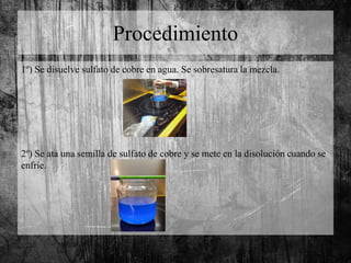 Procedimiento
1º) Se disuelve sulfato de cobre en agua. Se sobresatura la mezcla.
2º) Se ata una semilla de sulfato de cobre y se mete en la disolución cuando se
enfríe.
 