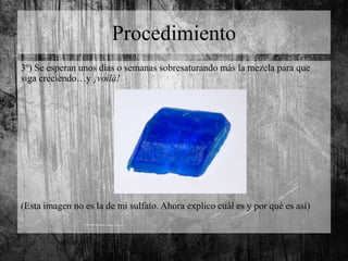 Procedimiento
3º) Se esperan unos días o semanas sobresaturando más la mezcla para que
siga creciendo…y ¡voilà!
(Esta imagen no es la de mi sulfato. Ahora explico cuál es y por qué es así)
 