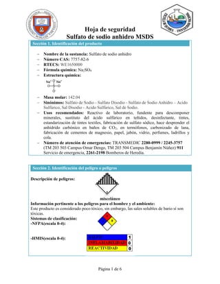 Página 1 de 6
Hoja de seguridad
Sulfato de sodio anhidro MSDS
Sección 1. Identificación del producto
 Nombre de la sustancia: Sulfato de sodio anhidro
 Número CAS: 7757-82-6
 RTECS: WE1650000
 Fórmula química: Na2SO4
 Estructura química:
 Masa molar: 142.04
 Sinónimos: Sulfato de Sodio - Sulfato Disodio - Sulfato de Sodio Anhidro – Acido
Sulfúrico, Sal Disodio - Acido Sulfúrico, Sal de Sodio.
 Usos recomendados: Reactivo de laboratorio, fundente para descomponer
minerales, sustituto del ácido sulfúrico en teñidos, desinfectante, tintes,
estandarización de tintes textiles, fabricación de sulfato sódico, hace desprender el
anhídrido carbónico en baños de CO2, en termófonos, carbonizado de lana,
fabricación de cementos de magnesio, papel, jabón, vidrio, perfumes, ladrillos y
cola.
 Número de atención de emergencias: TRANSMEDIC 2280-0999 / 2245-3757
(TM 203 503 Campus Omar Dengo, TM 203 504 Campus Benjamín Núñez) 911
Servicio de emergencia, 2261-2198 Bomberos de Heredia.
Sección 2. Identificación del peligro o peligros
Descripción de peligros:
misceláneo
Información pertinente a los peligros para el hombre y el ambiente:
Este producto es considerado poco tóxico, sin embargo, las sales solubles de bario sí son
tóxicas.
Sistemas de clasificación:
-NFPA(escala 0-4):
-HMIS(escala 0-4):
 