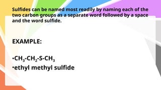 Sulfides can be named most readily by naming each of the
two carbon groups as a separate word followed by a space
and the word sulfide.
EXAMPLE:
•CH3-CH2-S-CH3
•ethyl methyl sulfide
 
