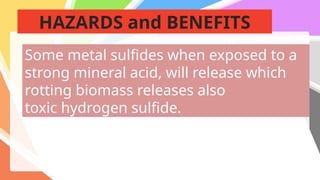 HAZARDS and BENEFITS
Some metal sulfides when exposed to a
strong mineral acid, will release which
rotting biomass releases also
toxic hydrogen sulfide.
 