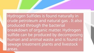 Hydrogen Sulfides is found naturally in
crude petroleum and natural gas . It also
produced through the bacterial
breakdown of organic matter. Hydrogen
sulfide can be produced by decomposing
human and animal waste and is found in
sewage treatment plants and livestock
areas.
 
