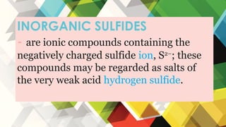 INORGANIC SULFIDES
- are ionic compounds containing the
negatively charged sulfide ion, S2−
; these
compounds may be regarded as salts of
the very weak acid hydrogen sulfide.
 