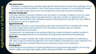 Applications
of
Sulfolane
Pharmaceutical
• Sulfolane is a high purity, versatile polar aprotic solvent that is used in the synthesis of raw
materials and intermediates or as a full process solvent medium. It is miscible with water
and aromatic hydrocarbons and has exceptional chemical and thermal stability.
Polymer Production
•As a polymerization solvent, Sulfolane can be used in a number of systems, such as water
soluble polysaccharide polymers prepared from a glucose solution in Sulfolane with a
phosphoric acid catalyst. Also Cellulose acetate and polylactams benefit from the addition
of Sulfolane to act as a plasticizer.
Agrochemicals
•Sulfolane by nature is a very high boiling, inert polar solvent which is miscible with water,
aromatic hydrocarbons and solvents such as benzene, toluene, xylene, acetone,
percholoroethylene and aniline.
•Coupled with our extremely low impurity profile, this makes Sulfolane a perfect solvent in
Agrochemical applications for the synthesis of fungicides, herbicides and pesticides.
Dyestuffs
•Sulfolane is readily miscible with water, which enables aqueous sulfolane combinations
with dyes to give enhanced properties such as the ability to intensify the colour fastness of a
dye on hydrophobic synthetic fibres such as polyester, acrylic and modacrylic.
Printing Inks
•Jet printing ink formulations containing Sulfolane have good storage stability, do not clog
printer nozzles, and give high quality prints with good fixation on substrates.
 