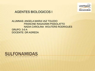 AGENTES BIOLOGICOS I

  ALUMNAS: ANGELA MARIA VAZ TOLEDO
           FRANCINE RAGAGNIN PISSOLATTO
           NADIA CAROLINA WOUTERS RODRIGUES
  GRUPO: 3-0 A
  DOCENTE: DR AGREDA




SULFONAMIDAS
 