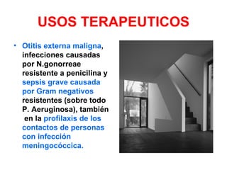 USOS TERAPEUTICOS
• Otitis externa maligna,
  infecciones causadas
  por N.gonorreae
  resistente a penicilina y
  sepsis grave causada
  por Gram negativos
  resistentes (sobre todo
  P. Aeruginosa), también
   en la profilaxis de los
  contactos de personas
  con infección
  meningocóccica.
 