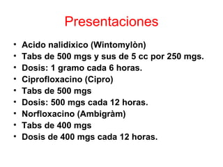Presentaciones
•   Acido nalidixico (Wintomylòn)
•   Tabs de 500 mgs y sus de 5 cc por 250 mgs.
•   Dosis: 1 gramo cada 6 horas.
•   Ciprofloxacino (Cipro)
•   Tabs de 500 mgs
•   Dosis: 500 mgs cada 12 horas.
•   Norfloxacino (Ambigràm)
•   Tabs de 400 mgs
•   Dosis de 400 mgs cada 12 horas.
 