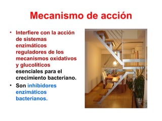 Mecanismo de acción
• Interfiere con la acción
  de sistemas
  enzimáticos
  reguladores de los
  mecanismos oxidativos
  y glucolíticos
  esenciales para el
  crecimiento bacteriano.
• Son inhibidores
  enzimáticos
  bacterianos.
 
