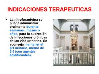 INDICACIONES TERAPEUTICAS
• La nitrofurantoína se
  puede administrar
  oralmente durante
  semanas , meses o
  años, para la supresión
  de infecciones crónicas
  de las vías urinarias. Se
  aconseja mantener el
  pH urinario, menor de
  5.5 (con agentes
  acidificantes).
 