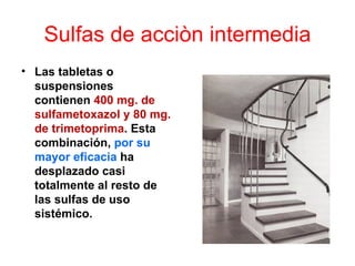 Sulfas de acciòn intermedia
• Las tabletas o
  suspensiones
  contienen 400 mg. de
  sulfametoxazol y 80 mg.
  de trimetoprima. Esta
  combinación, por su
  mayor eficacia ha
  desplazado casi
  totalmente al resto de
  las sulfas de uso
  sistémico.
 