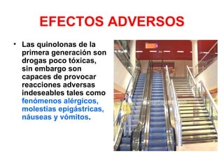 EFECTOS ADVERSOS
• Las quinolonas de la
  primera generación son
  drogas poco tóxicas,
  sin embargo son
  capaces de provocar
  reacciones adversas
  indeseables tales como
  fenómenos alérgicos,
  molestias epigástricas,
  náuseas y vómitos.
 