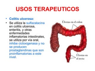 USOS TERAPEUTICOS
• Colitis ulcerosa:
• Se utiliza la sulfazalacina
en colitis ulcerosa,
enteritis, y otras
enfermedades
inflamatorias intestinales,
se utiliza por vía oral,
inhibe cicloxigenasa y no
se producen
prostaglandinas que son
proinflamatorias a este
nivel.
 