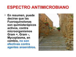 ESPECTRO ANTIMICROBIANO
• En resumen, puede
decirse que las
Fuoroquinolonas
son quimioterápicos
activos, contra
microorganismos
Gram +, Gram -,
Mycoplasma, en
cambio, no son
efectivas contra
agentes anaerobios.
 