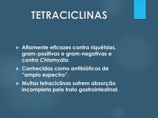 TETRACICLINAS 
 Altamente eficazes contra riquétsias, 
gram-positivas e gram-negativas e 
contra Chlamydia. 
 Conhecidas como antibióticos de 
“amplo espectro”. 
 Muitas tetraciclinas sofrem absorção 
incompleta pelo trato gastrointestinal. 
 