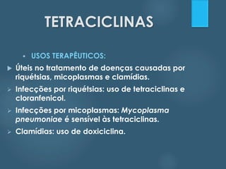 TETRACICLINAS 
 USOS TERAPÊUTICOS: 
 Úteis no tratamento de doenças causadas por 
riquétsias, micoplasmas e clamídias. 
 Infecções por riquétsias: uso de tetraciclinas e 
cloranfenicol. 
 Infecções por micoplasmas: Mycoplasma 
pneumoniae é sensível às tetraciclinas. 
 Clamídias: uso de doxiciclina. 
 