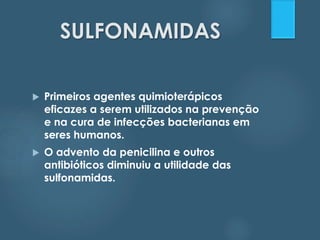 SULFONAMIDAS 
 Primeiros agentes quimioterápicos 
eficazes a serem utilizados na prevenção 
e na cura de infecções bacterianas em 
seres humanos. 
 O advento da penicilina e outros 
antibióticos diminuiu a utilidade das 
sulfonamidas. 
 