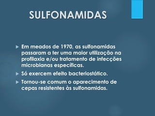 SULFONAMIDAS 
 Em meados de 1970, as sulfonamidas 
passaram a ter uma maior utilização na 
profilaxia e/ou tratamento de infecções 
microbianas específicas. 
 Só exercem efeito bacteriostático. 
 Tornou-se comum o aparecimento de 
cepas resistentes às sulfonamidas. 
 