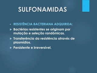 SULFONAMIDAS 
 RESISTÊNCIA BACTERIANA ADQUIRIDA: 
 Bactérias resistentes se originam por 
mutação e seleção randômicas. 
 Transferência da resistência através de 
plasmídios. 
 Persistente e irreversível. 
 