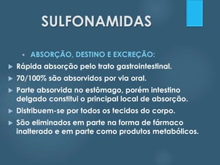 SULFONAMIDAS 
 ABSORÇÃO, DESTINO E EXCREÇÃO: 
 Rápida absorção pelo trato gastrointestinal. 
 70/100% são absorvidos por via oral. 
 Parte absorvida no estômago, porém intestino 
delgado constitui o principal local de absorção. 
 Distribuem-se por todos os tecidos do corpo. 
 São eliminados em parte na forma de fármaco 
inalterado e em parte como produtos metabólicos. 
 