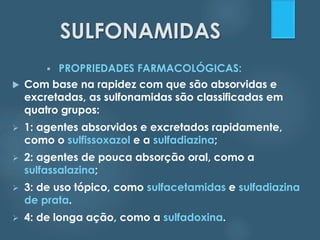 SULFONAMIDAS 
 PROPRIEDADES FARMACOLÓGICAS: 
 Com base na rapidez com que são absorvidas e 
excretadas, as sulfonamidas são classificadas em 
quatro grupos: 
 1: agentes absorvidos e excretados rapidamente, 
como o sulfissoxazol e a sulfadiazina; 
 2: agentes de pouca absorção oral, como a 
sulfassalazina; 
 3: de uso tópico, como sulfacetamidas e sulfadiazina 
de prata. 
 4: de longa ação, como a sulfadoxina. 
 