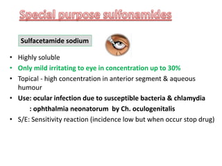 • Highly soluble
• Only mild irritating to eye in concentration up to 30%
• Topical - high concentration in anterior segment & aqueous
humour
• Use: ocular infection due to susceptible bacteria & chlamydia
: ophthalmia neonatorum by Ch. oculogenitalis
• S/E: Sensitivity reaction (incidence low but when occur stop drug)
Sulfacetamide sodium
 