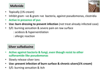 • Topically (1% cream)
• Inhibit gram –ve & gram +ve bacteria, against pseudomonas, clostridia
• Active in presence of pus
• Use: burn dressing to prevent infection (not treat already infected case)
• S/E: burning sensation & severe pain on raw surface
: acidosis & hyperventilation
: allergic reaction
• Active against bacteria & fungi, even though resist to other
sulfonamide like pseudomonas
• Slowly release silver ions
• Use: prevent infection of burn surface & chronic ulcers(1% cream)
• S/E: burning sensation & itch
Mafenide
Silver sulfadiazine
 