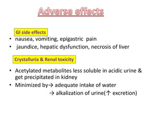 • nausea, vomiting, epigastric pain
• jaundice, hepatic dysfunction, necrosis of liver
• Acetylated metabolites less soluble in acidic urine &
get precipitated in kidney
• Minimized by→ adequate intake of water
→ alkalization of urine(↑ excretion)
GI side effects
Crystalluria & Renal toxicity
 