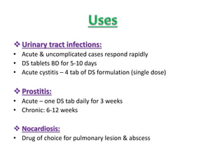Urinary tract infections:
• Acute & uncomplicated cases respond rapidly
• DS tablets BD for 5-10 days
• Acute cystitis – 4 tab of DS formulation (single dose)
Prostitis:
• Acute – one DS tab daily for 3 weeks
• Chronic: 6-12 weeks
 Nocardiosis:
• Drug of choice for pulmonary lesion & abscess
 