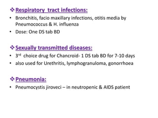 Respiratory tract infections:
• Bronchitis, facio maxillary infections, otitis media by
Pneumococcus & H. influenza
• Dose: One DS tab BD
Sexually transmitted diseases:
• 3rd choice drug for Chancroid- 1 DS tab BD for 7-10 days
• also used for Urethritis, lymphogranuloma, gonorrhoea
Pneumonia:
• Pneumocystis jiroveci – in neutropenic & AIDS patient
 