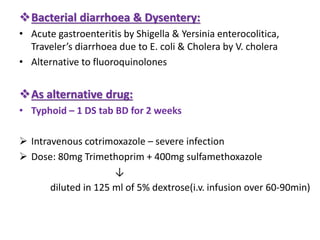 Bacterial diarrhoea & Dysentery:
• Acute gastroenteritis by Shigella & Yersinia enterocolitica,
Traveler’s diarrhoea due to E. coli & Cholera by V. cholera
• Alternative to fluoroquinolones
As alternative drug:
• Typhoid – 1 DS tab BD for 2 weeks
 Intravenous cotrimoxazole – severe infection
 Dose: 80mg Trimethoprim + 400mg sulfamethoxazole
↓
diluted in 125 ml of 5% dextrose(i.v. infusion over 60-90min)
 
