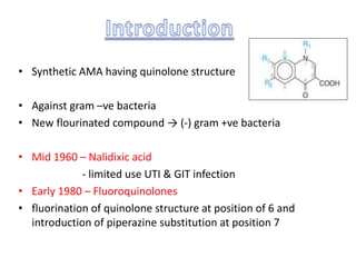 • Synthetic AMA having quinolone structure
• Against gram –ve bacteria
• New flourinated compound → (-) gram +ve bacteria
• Mid 1960 – Nalidixic acid
- limited use UTI & GIT infection
• Early 1980 – Fluoroquinolones
• fluorination of quinolone structure at position of 6 and
introduction of piperazine substitution at position 7
 