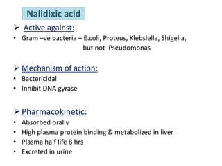 Nalidixic acid
 Active against:
• Gram –ve bacteria – E.coli, Proteus, Klebsiella, Shigella,
but not Pseudomonas
 Mechanism of action:
• Bactericidal
• Inhibit DNA gyrase
Pharmacokinetic:
• Absorbed orally
• High plasma protein binding & metabolized in liver
• Plasma half life 8 hrs
• Excreted in urine
 