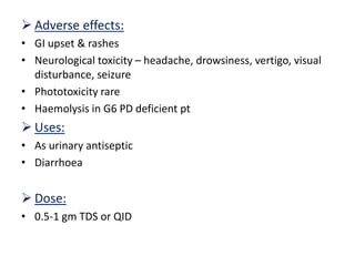  Adverse effects:
• GI upset & rashes
• Neurological toxicity – headache, drowsiness, vertigo, visual
disturbance, seizure
• Phototoxicity rare
• Haemolysis in G6 PD deficient pt
 Uses:
• As urinary antiseptic
• Diarrhoea
 Dose:
• 0.5-1 gm TDS or QID
 