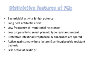 • Bactericidal activity & high potency
• Long post antibiotic effect
• Low frequency of mutational resistance
• Low propensity to select plasmid type resistant mutant
• Protective intestinal streptococci & anaerobes are spared
• Active against many beta lactam & aminoglycoside resistant
bacteria
• Less active at acidic pH
 