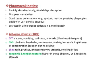 Pharmacokinetics:
• Rapidly absorbed orally, food delays absorption
• First pass metabolism
• Good tissue penetration- lung, sputum, muscle, prostate, phagocytes,
but low in CSF, bone & aqueous
• Excreted in urine except pefloxacin & moxifloxacin
Adverse effects: (10%)
o GIT: nausea, vomiting, bad taste, anorexia (diarrhoea infrequent)
o CNS: dizziness, headache, restlessness, anxiety, insomnia, impairment
of concentration (caution during driving)
o Skin: rash, pruritus, photosensitivity, urticaria, swelling of lips
o Tendinitis & tendon rupture: higher in those above 60 yr & receiving
steroids
 