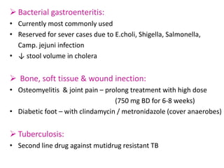  Bacterial gastroenteritis:
• Currently most commonly used
• Reserved for sever cases due to E.choli, Shigella, Salmonella,
Camp. jejuni infection
• ↓ stool volume in cholera
 Bone, soft tissue & wound inection:
• Osteomyelitis & joint pain – prolong treatment with high dose
(750 mg BD for 6-8 weeks)
• Diabetic foot – with clindamycin / metronidazole (cover anaerobes)
 Tuberculosis:
• Second line drug against mutidrug resistant TB
 