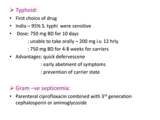  Typhoid:
• First choice of drug
• India – 95% S. typhi were sensitive
• Dose: 750 mg BD for 10 days
: unable to take orally – 200 mg i.v. 12 hrly
: 750 mg BD for 4-8 weeks for carriers
• Advantages: quick defervescene
: early abetment of symptoms
: prevention of carrier state
 Gram –ve septicemia:
• Parenteral ciprofloxacin combined with 3rd generation
cephalosporin or aminoglycoside
 