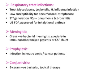  Respiratory tract infections:
• Treat Mycoplasma, Legionella, H. influenza infection
• Low susceptibility for pneumococci, streptococci
• 2nd generation FQs – pneumonia & bronchitis
• US FDA approved for inhalational anthrax
 Meningitis:
• Gram –ve bacterial meningitis, specially in
immunocompromised patients or CSF shunt
 Prophylaxis:
• Infection in neutropenic / cancer patients
 Conjuctivitis:
• By gram –ve bacteria , topical therapy
 