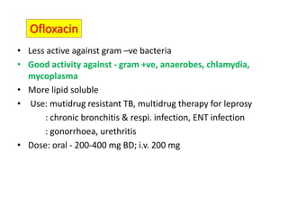 Ofloxacin
• Less active against gram –ve bacteria
• Good activity against - gram +ve, anaerobes, chlamydia,
mycoplasma
• More lipid soluble
• Use: mutidrug resistant TB, multidrug therapy for leprosy
: chronic bronchitis & respi. infection, ENT infection
: gonorrhoea, urethritis
• Dose: oral - 200-400 mg BD; i.v. 200 mg
 