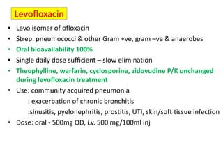 Levofloxacin
• Levo isomer of ofloxacin
• Strep. pneumococci & other Gram +ve, gram –ve & anaerobes
• Oral bioavailability 100%
• Single daily dose sufficient – slow elimination
• Theophylline, warfarin, cyclosporine, zidovudine P/K unchanged
during levofloxacin treatment
• Use: community acquired pneumonia
: exacerbation of chronic bronchitis
:sinusitis, pyelonephritis, prostitis, UTI, skin/soft tissue infection
• Dose: oral - 500mg OD, i.v. 500 mg/100ml inj
 