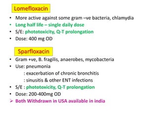 Lomefloxacin
• More active against some gram –ve bacteria, chlamydia
• Long half life – single daily dose
• S/E: phototoxicity, Q-T prolongation
• Dose: 400 mg OD
• Gram +ve, B. fragilis, anaerobes, mycobacteria
• Use: pneumonia
: exacerbation of chronic bronchitis
: sinusitis & other ENT infections
• S/E : phototoxicity, Q-T prolongation
• Dose: 200-400mg OD
 Both Withdrawn in USA available in india
Sparfloxacin
 