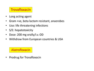 • Long acting agent
• Gram +ve, beta lactam resistant, anaerobes
• Use: life threatening infections
• S/E: hepatotoxicity
• Dose: 200 mg orally/i.v. OD
• Withdraw from European countries & USA
• Prodrug for Trovafloxacin
Trovafloxacin
Alatrofloxacin
 