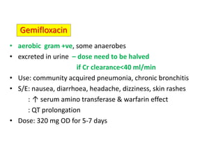 • aerobic gram +ve, some anaerobes
• excreted in urine – dose need to be halved
if Cr clearance<40 ml/min
• Use: community acquired pneumonia, chronic bronchitis
• S/E: nausea, diarrhoea, headache, dizziness, skin rashes
: ↑ serum amino transferase & warfarin effect
: QT prolongation
• Dose: 320 mg OD for 5-7 days
Gemifloxacin
 