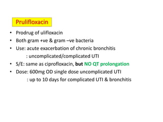 • Prodrug of ulifloxacin
• Both gram +ve & gram –ve bacteria
• Use: acute exacerbation of chronic bronchitis
: uncomplicated/complicated UTI
• S/E: same as ciprofloxacin, but NO QT prolongation
• Dose: 600mg OD single dose uncomplicated UTI
: up to 10 days for complicated UTI & bronchitis
Prulifloxacin
 