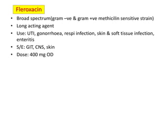 • Broad spectrum(gram –ve & gram +ve methicilin sensitive strain)
• Long acting agent
• Use: UTI, gonorrhoea, respi infection, skin & soft tissue infection,
enteritis
• S/E: GIT, CNS, skin
• Dose: 400 mg OD
Fleroxacin
 