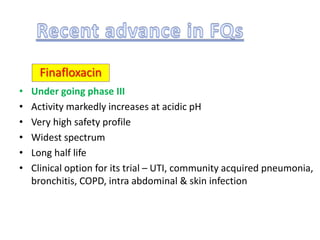 • Under going phase III
• Activity markedly increases at acidic pH
• Very high safety profile
• Widest spectrum
• Long half life
• Clinical option for its trial – UTI, community acquired pneumonia,
bronchitis, COPD, intra abdominal & skin infection
Finafloxacin
 